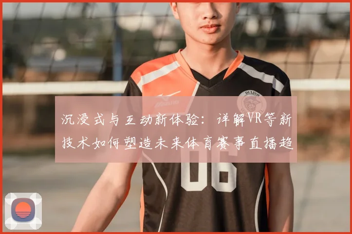 沉浸式与互动新体验:详解VR等新技术如何塑造未来体育赛事直播趋势