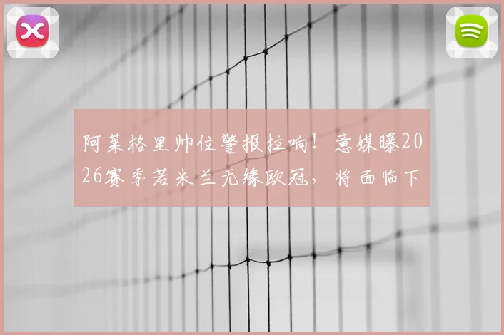 阿莱格里帅位警报拉响！意媒曝2026赛季若米兰无缘欧冠，将面临下课风险
