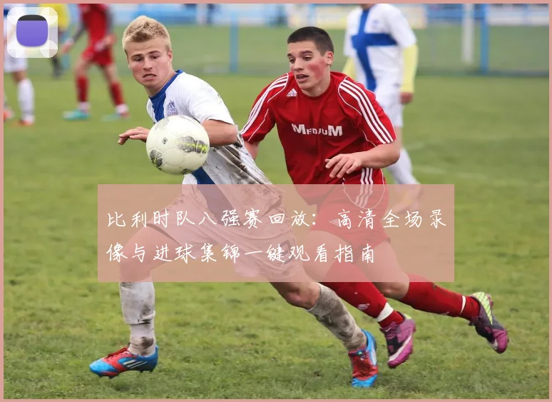 比利时队八强赛回放:高清全场录像与进球集锦一键观看指南