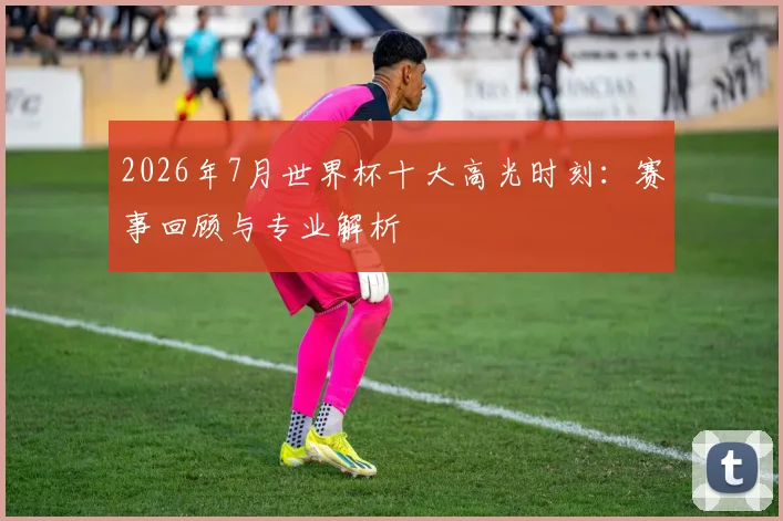 2026年7月世界杯十大高光时刻:赛事回顾与专业解析