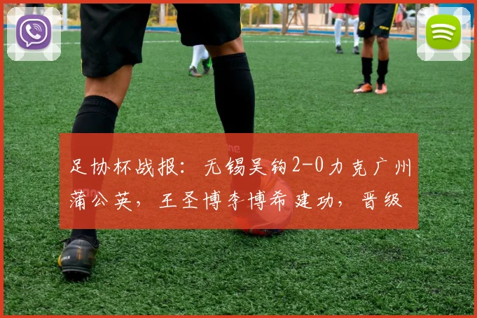 足协杯战报:无锡吴钩2-0力克广州蒲公英,王圣博李博希建功,晋级之路分析