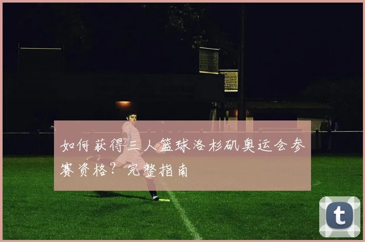 如何获得三人篮球洛杉矶奥运会参赛资格？完整指南