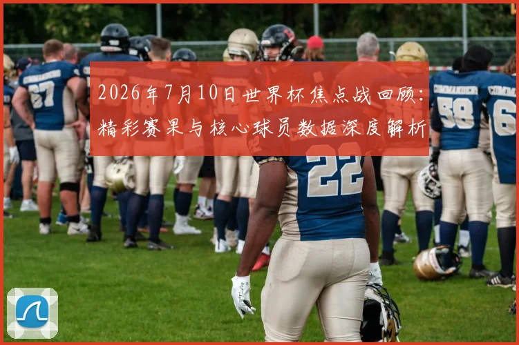 2026年7月10日世界杯焦点战回顾:精彩赛果与核心球员数据深度解析