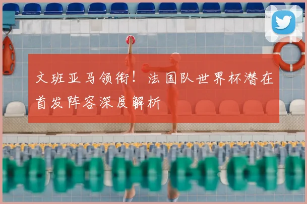 文班亚马领衔！法国队世界杯潜在首发阵容深度解析