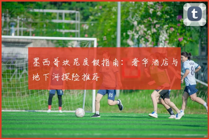 墨西哥坎昆度假指南：奢华酒店与地下河探险推荐
