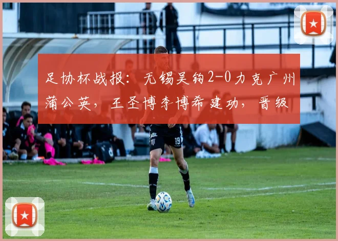 足协杯战报：无锡吴钩2-0力克广州蒲公英，王圣博李博希建功，晋级之路分析