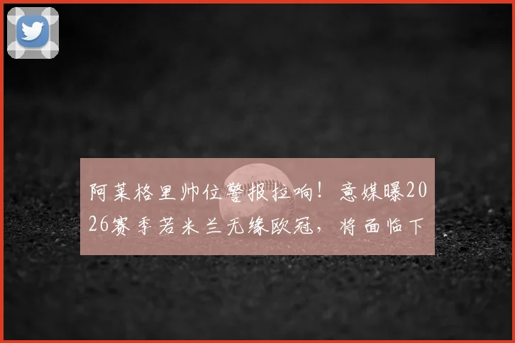 阿莱格里帅位警报拉响！意媒曝2026赛季若米兰无缘欧冠，将面临下课风险